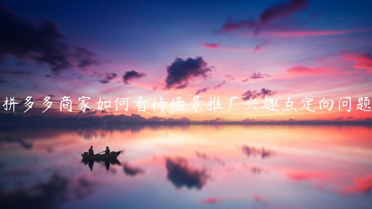 拼多多商家如何看待場(chǎng)景推廣興趣點(diǎn)定向問(wèn)題